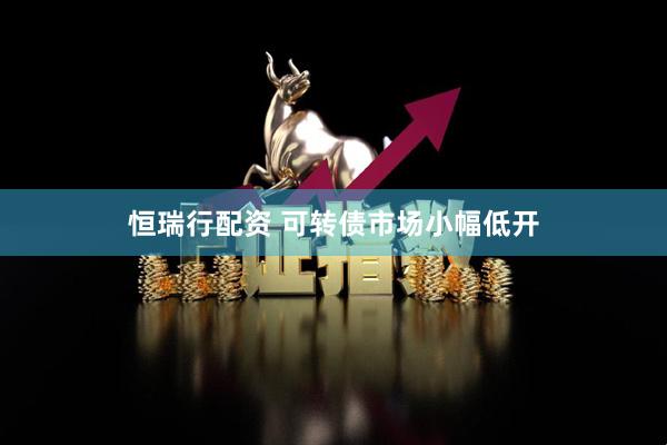恒瑞行配资 可转债市场小幅低开