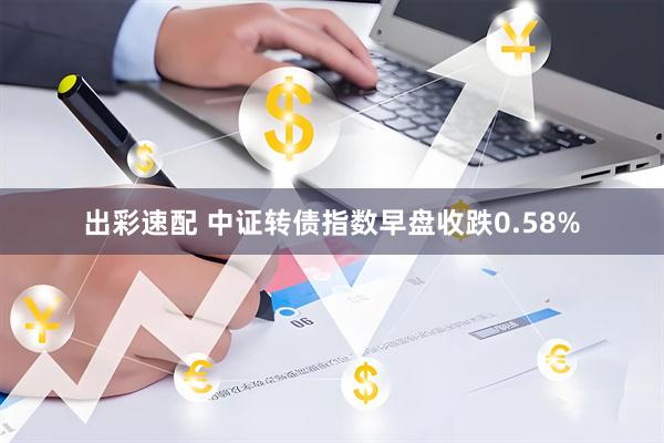 出彩速配 中证转债指数早盘收跌0.58%