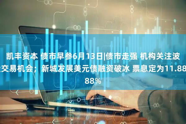 凯丰资本 债市早参6月13日|债市走强 机构关注波段交易机会；新城发展美元债融资破冰 票息定为11.88%
