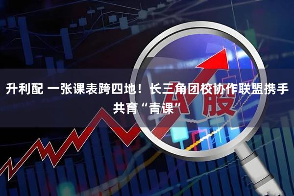 升利配 一张课表跨四地！长三角团校协作联盟携手共育“青课”