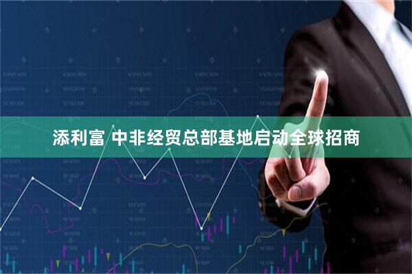 添利富 中非经贸总部基地启动全球招商