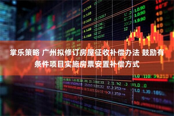 掌乐策略 广州拟修订房屋征收补偿办法 鼓励有条件项目实施房票安置补偿方式