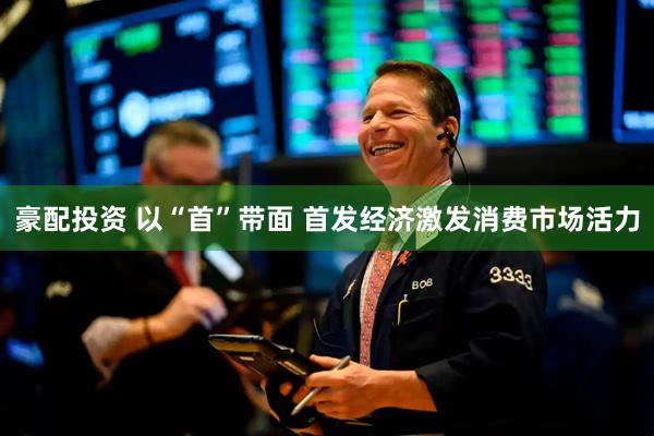 豪配投资 以“首”带面 首发经济激发消费市场活力