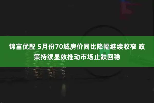 锦富优配 5月份70城房价同比降幅继续收窄 政策持续显效推动市场止跌回稳