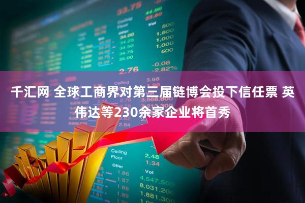 千汇网 全球工商界对第三届链博会投下信任票 英伟达等230余家企业将首秀