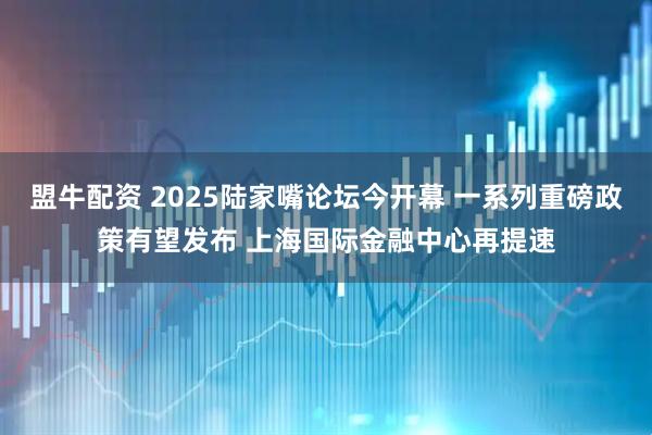 盟牛配资 2025陆家嘴论坛今开幕 一系列重磅政策有望发布 上海国际金融中心再提速
