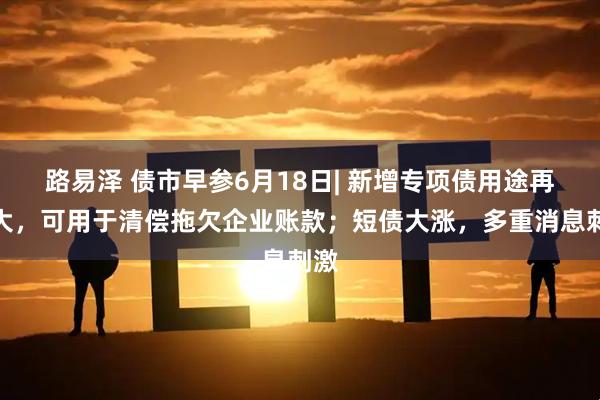 路易泽 债市早参6月18日| 新增专项债用途再扩大，可用于清偿拖欠企业账款；短债大涨，多重消息刺激