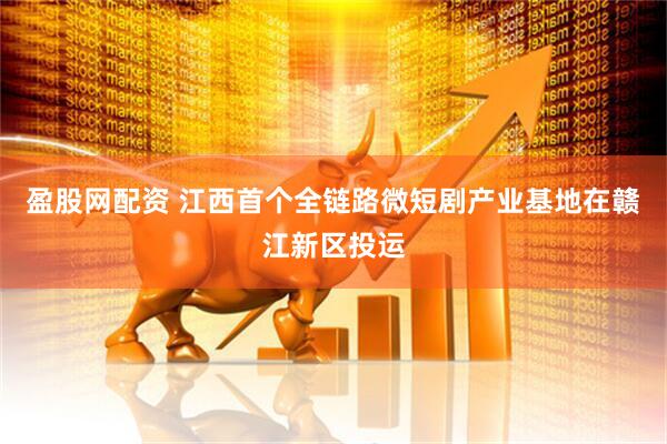 盈股网配资 江西首个全链路微短剧产业基地在赣江新区投运