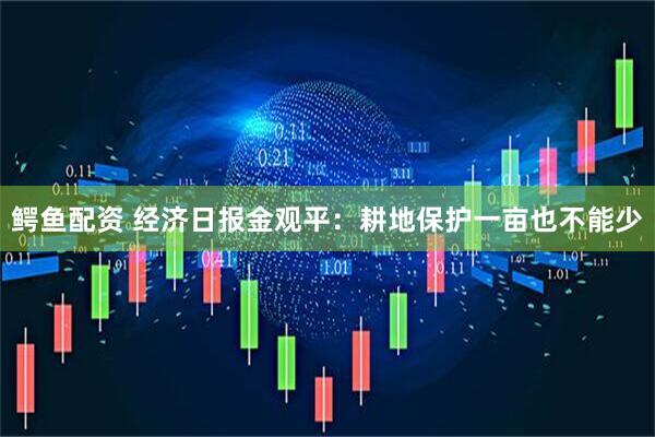 鳄鱼配资 经济日报金观平：耕地保护一亩也不能少