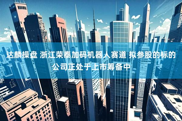 达麟操盘 浙江荣泰加码机器人赛道 拟参股的标的公司正处于上市筹备中