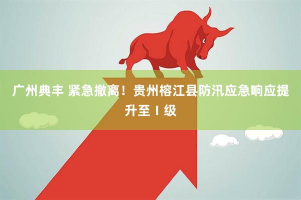 广州典丰 紧急撤离！贵州榕江县防汛应急响应提升至Ⅰ级