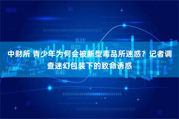 中财所 青少年为何会被新型毒品所迷惑？记者调查迷幻包装下的致命诱惑