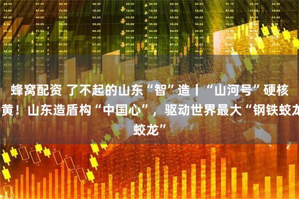 蜂窝配资 了不起的山东“智”造丨“山河号”硬核穿黄！山东造盾构“中国心”，驱动世界最大“钢铁蛟龙”