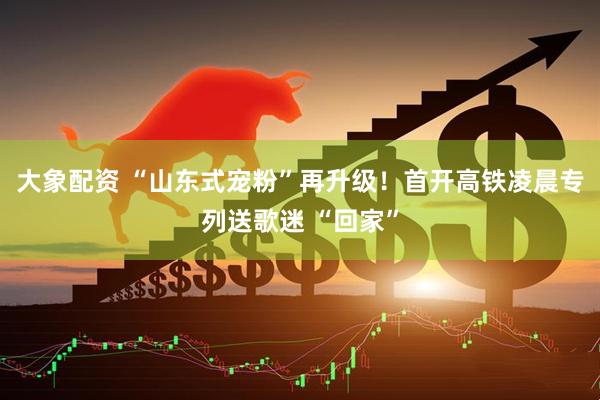 大象配资 “山东式宠粉”再升级！首开高铁凌晨专列送歌迷 “回家”