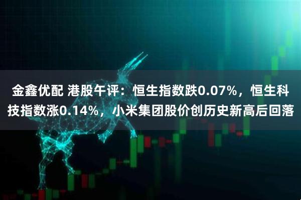 金鑫优配 港股午评：恒生指数跌0.07%，恒生科技指数涨0.14%，小米集团股价创历史新高后回落