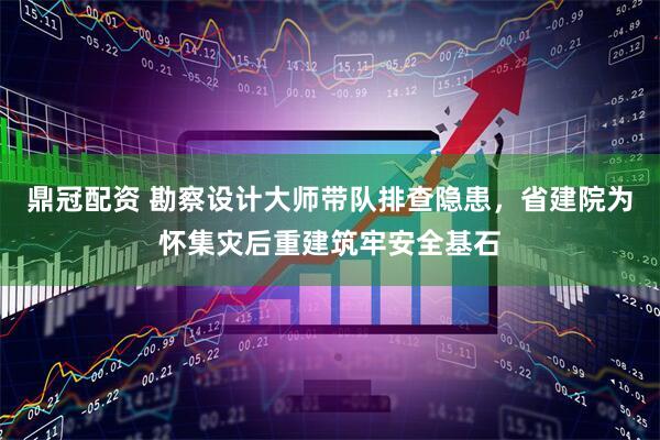 鼎冠配资 勘察设计大师带队排查隐患，省建院为怀集灾后重建筑牢安全基石