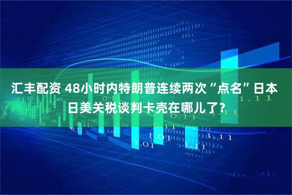 汇丰配资 48小时内特朗普连续两次“点名”日本 日美关税谈判卡壳在哪儿了？
