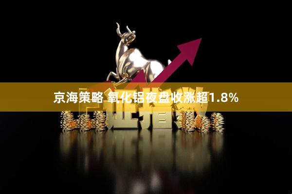 京海策略 氧化铝夜盘收涨超1.8%