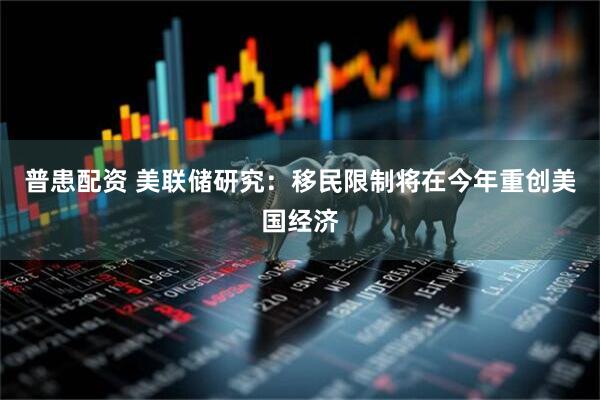 普患配资 美联储研究：移民限制将在今年重创美国经济