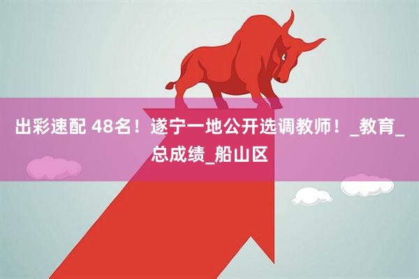 出彩速配 48名！遂宁一地公开选调教师！_教育_总成绩_船山区