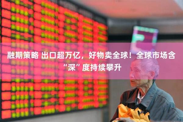 融期策略 出口超万亿，好物卖全球！全球市场含“深”度持续攀升