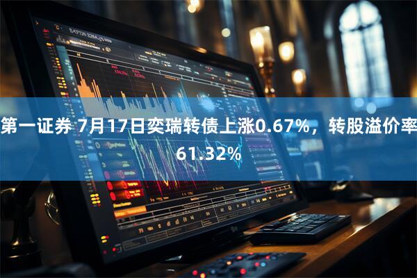 第一证券 7月17日奕瑞转债上涨0.67%，转股溢价率61.32%