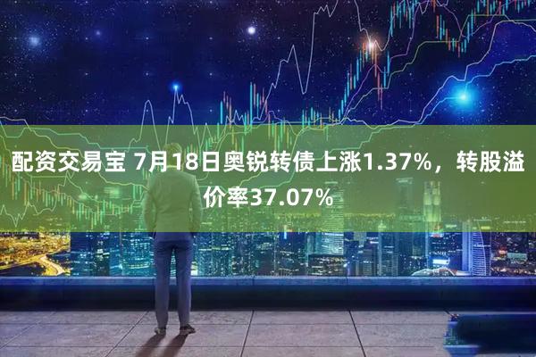配资交易宝 7月18日奥锐转债上涨1.37%，转股溢价率37.07%