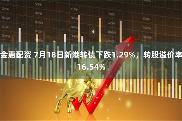 金惠配资 7月18日新港转债下跌1.29%，转股溢价率16.54%