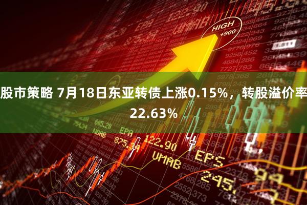 股市策略 7月18日东亚转债上涨0.15%，转股溢价率22.63%
