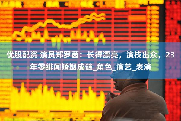 优股配资 演员郑罗茜：长得漂亮，演技出众，23年零绯闻婚姻成谜_角色_演艺_表演