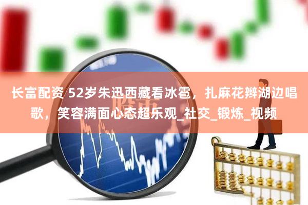 长富配资 52岁朱迅西藏看冰雹，扎麻花辫湖边唱歌，笑容满面心态超乐观_社交_锻炼_视频