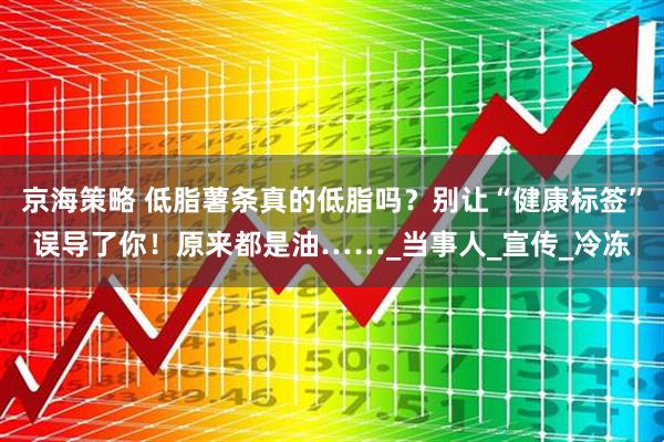 京海策略 低脂薯条真的低脂吗？别让“健康标签”误导了你！原来都是油……_当事人_宣传_冷冻