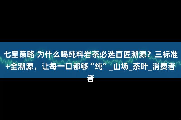 七星策略 为什么喝纯料岩茶必选百匠溯源？三标准+全溯源，让每一口都够“纯”_山场_茶叶_消费者