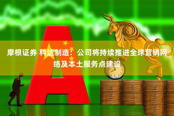 摩根证券 科达制造：公司将持续推进全球营销网络及本土服务点建设