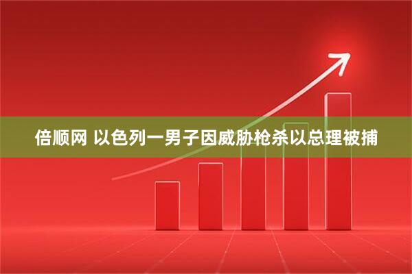 倍顺网 以色列一男子因威胁枪杀以总理被捕