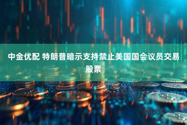 中金优配 特朗普暗示支持禁止美国国会议员交易股票