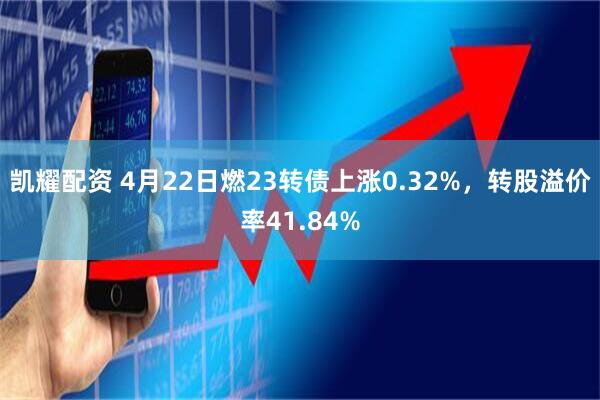 凯耀配资 4月22日燃23转债上涨0.32%，转股溢价率41.84%