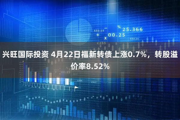 兴旺国际投资 4月22日福新转债上涨0.7%，转股溢价率8.52%