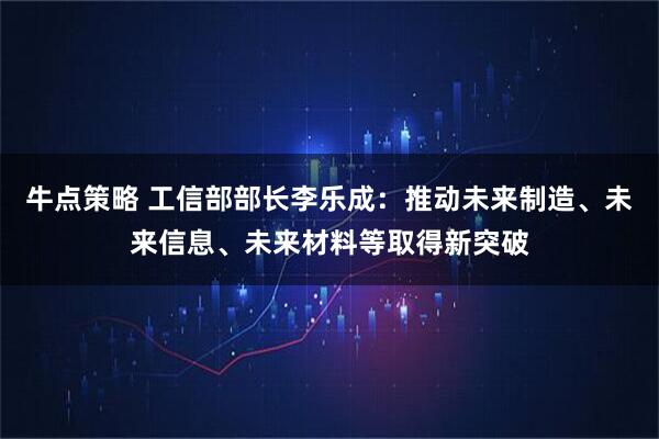 牛点策略 工信部部长李乐成：推动未来制造、未来信息、未来材料等取得新突破