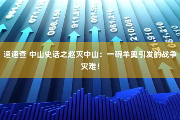 速速查 中山史话之赵灭中山：一碗羊羹引发的战争灾难！